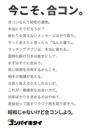 今こそ、合コン。合コンなんて昭和の遺物。本当にそうだろうか？終わりの見えないメッセージのやり取り。やっと会えたと思ったら「なんか違う」。マッチングアプリは、本当に疲れる。面倒な駆け引きは抜きにして、まずはすぐに会おう。同じ時間を共有するからこそ、相手の素顔が見える。古臭く見えるかもしれないが、これが一番確実な出会い方だ。効率ばかりを求めるのはやめて、直接会って話すワクワク感を取り戻そう。昭和じゃないけど合コンしよう。コンパイキタイ